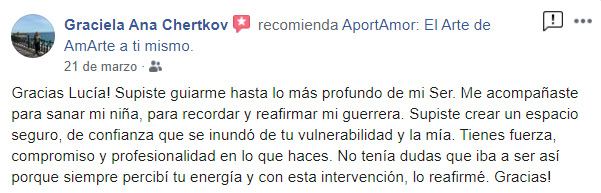 "Gracias Lucia! Supiste guiarme hasta lo mas profundo de mi Ser. Me acompañaste para sanar mi niña, para recordar y reafirmar a mi guerrera. Supiste crear un espacio seguro, de confianza que se inundó de tu vulnerabilidad y la mía. Tienes fuerza, compromiso y profesionalidad en lo que haces. No tenia dudas que iba a ser así porque siempre percibí tu energía y con esta intervención, lo reafirmé. Gracias!" Y Gracias también a ti por atreverte a hacer y a Ser y hacer lo posible por seguir haciéndolo. Al servicio de nuestra Alma y nuestra mejor versión